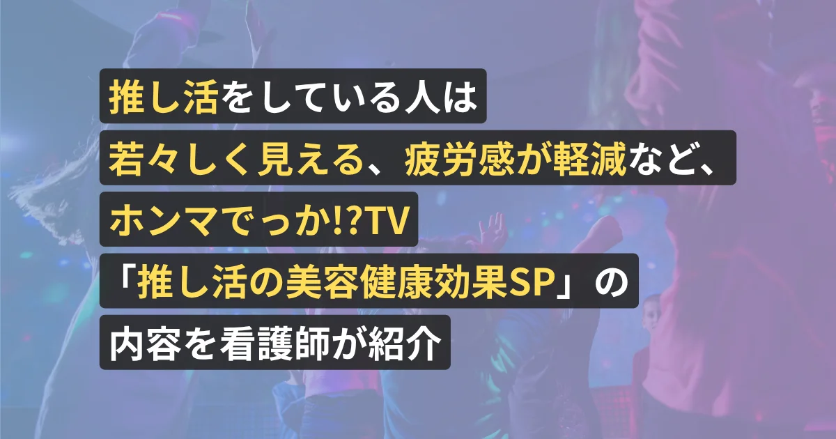 推し活をしている人は若々しく見える、疲労感が軽減など、ホンマでっか!?TV「推し活の美容健康効果SP」の内容を看護師が紹介